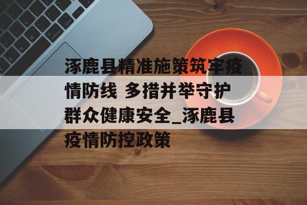 涿鹿县精准施策筑牢疫情防线 多措并举守护群众健康安全_涿鹿县疫情防控政策